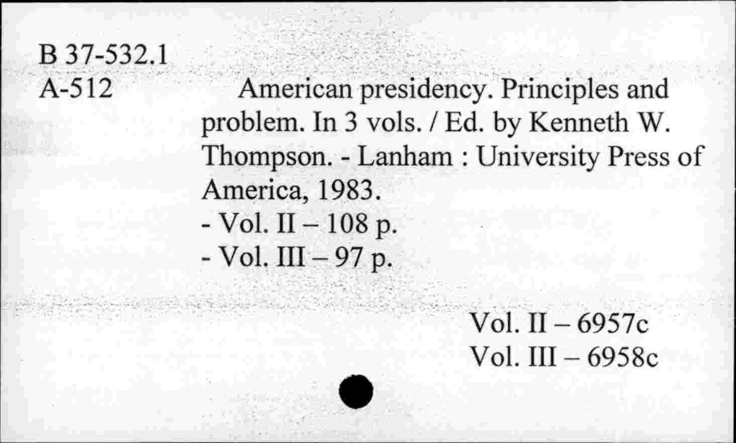 ﻿B 37-532.1
A-512
American presidency. Principles and problem. In 3 vols. / Ed. by Kenneth W. Thompson. - Lanham : University Press of America, 1983.
-Vol. II-108 p.
- Vol. Ill - 97 p.
Vol. II - 6957c
Vol. Ill - 6958c